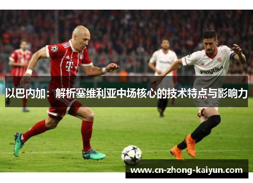 以巴内加:解析塞维利亚中场核心的技术特点与影响力 以巴内加:解析塞维利亚中场核心的技术特点与影响力