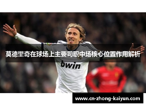 莫德里奇在球场上主要司职中场核心位置作用解析 莫德里奇在球场上主要司职中场核心位置作用解析