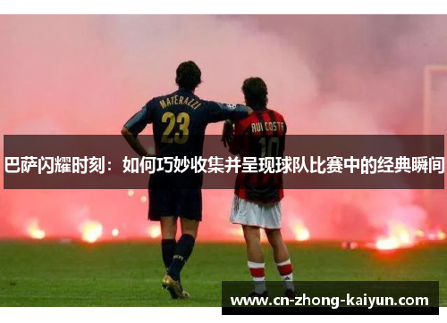 巴萨闪耀时刻:如何巧妙收集并呈现球队比赛中的经典瞬间 巴萨闪耀时刻:如何巧妙收集并呈现球队比赛中的经典瞬间