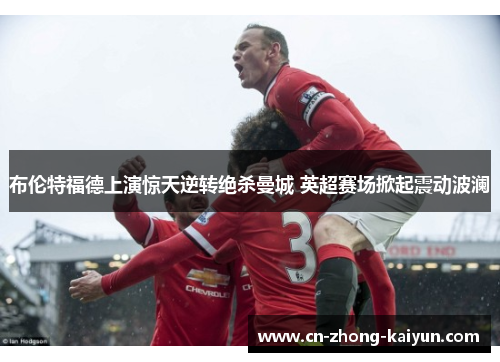 布伦特福德上演惊天逆转绝杀曼城 英超赛场掀起震动波澜 布伦特福德上演惊天逆转绝杀曼城 英超赛场掀起震动波澜