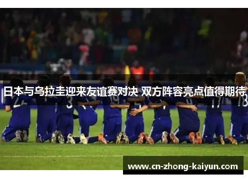 日本与乌拉圭迎来友谊赛对决 双方阵容亮点值得期待 日本与乌拉圭迎来友谊赛对决 双方阵容亮点值得期待