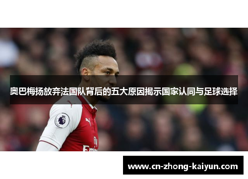 奥巴梅扬放弃法国队背后的五大原因揭示国家认同与足球选择 奥巴梅扬放弃法国队背后的五大原因揭示国家认同与足球选择