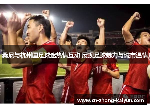 桑尼与杭州国足球迷热情互动 展现足球魅力与城市温情 桑尼与杭州国足球迷热情互动 展现足球魅力与城市温情