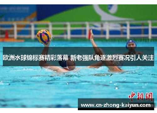 欧洲水球锦标赛精彩落幕 新老强队角逐激烈赛况引人关注 欧洲水球锦标赛精彩落幕 新老强队角逐激烈赛况引人关注