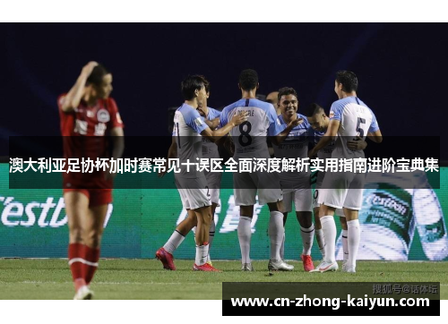 澳大利亚足协杯加时赛常见十误区全面深度解析实用指南进阶宝典集 澳大利亚足协杯加时赛常见十误区全面深度解析实用指南进阶宝典集