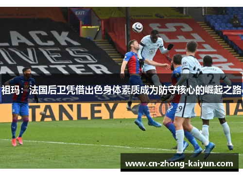 祖玛:法国后卫凭借出色身体素质成为防守核心的崛起之路 祖玛:法国后卫凭借出色身体素质成为防守核心的崛起之路